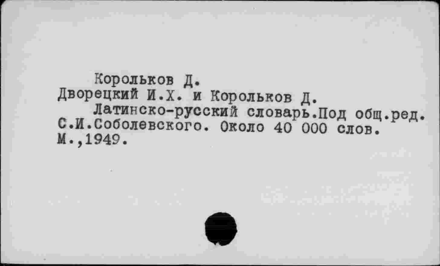 ﻿Корольков Д.
Дворецкий и.х. и Корольков Д.
Латинско-русский словарь.Под общ.ред. С.И.Соболевского. Около 40 000 слов.
М.,1949.